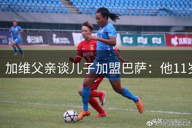 加维父亲谈儿子加盟巴萨：他11岁时就认定想在巴萨踢球