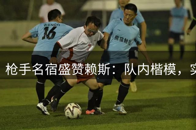 枪手名宿盛赞赖斯：队内楷模，实力担当